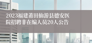 2023福建莆田仙游县德安医院招聘非在编人员20人公告