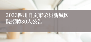 2023四川自贡市荣县新城医院招聘30人公告