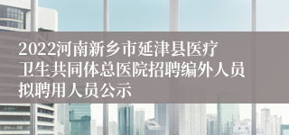 2022河南新乡市延津县医疗卫生共同体总医院招聘编外人员拟聘用人员公示