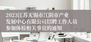 2023江苏无锡市江阴市产业发展中心有限公司招聘工作人员参加体检相关事宜的通知