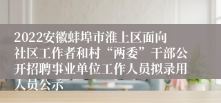 2022安徽蚌埠市淮上区面向社区工作者和村“两委”干部公开招聘事业单位工作人员拟录用人员公示