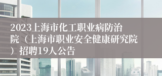 2023上海市化工职业病防治院（上海市职业安全健康研究院）招聘19人公告