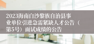 2023海南白沙黎族自治县事业单位引进急需紧缺人才公告（第5号）面试成绩的公告