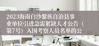 2023海南白沙黎族自治县事业单位引进急需紧缺人才公告（第7号）入围考察人员名单的公告