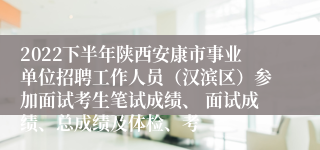 2022下半年陕西安康市事业单位招聘工作人员（汉滨区）参加面试考生笔试成绩、 面试成绩、总成绩及体检、考