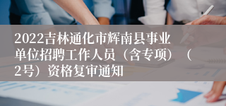 2022吉林通化市辉南县事业单位招聘工作人员（含专项）（2号）资格复审通知