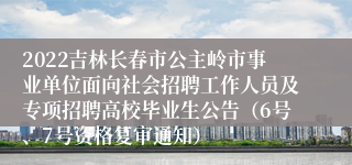 2022吉林长春市公主岭市事业单位面向社会招聘工作人员及专项招聘高校毕业生公告（6号、7号资格复审通知）