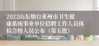 2022山东烟台莱州市卫生健康系统事业单位招聘工作人员体检合格人员公布（第五批）