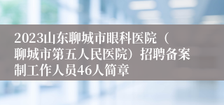 2023山东聊城市眼科医院（聊城市第五人民医院）招聘备案制工作人员46人简章