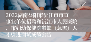 2022湖南益阳市沅江市市直事业单位招聘和沅江市人民医院、市妇幼保健院紧缺（急需）人才引进面试成绩公告