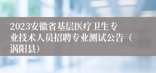 2023安徽省基层医疗卫生专业技术人员招聘专业测试公告（涡阳县）