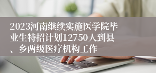 2023河南继续实施医学院毕业生特招计划12750人到县、乡两级医疗机构工作