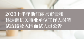 2023上半年浙江丽水市云和县选调机关事业单位工作人员笔试成绩及入围面试人员公告