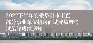 2022下半年安徽阜阳市市直部分事业单位招聘面试成绩暨考试最终成绩通知