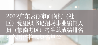 2022广东云浮市面向村（社区）党组织书记招聘事业编制人员（郁南考区）考生总成绩排名及入围体检人员名单公