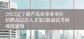 2022辽宁葫芦岛市事业单位招聘高层次人才第2批面试考核成绩通知