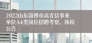 2022山东淄博市高青县事业单位A4类岗位招聘考察、体检公告