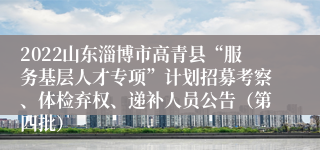 2022山东淄博市高青县“服务基层人才专项”计划招募考察、体检弃权、递补人员公告（第四批）