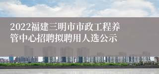 2022福建三明市市政工程养管中心招聘拟聘用人选公示