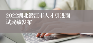 2022湖北潜江市人才引进面试成绩发布