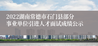 2022湖南常德市石门县部分事业单位引进人才面试成绩公示