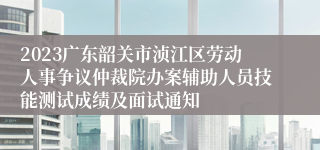 2023广东韶关市浈江区劳动人事争议仲裁院办案辅助人员技能测试成绩及面试通知