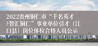 2022贵州铜仁市“千名英才?智汇铜仁”事业单位引才（江口县）岗位体检合格人员公示