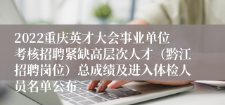 2022重庆英才大会事业单位考核招聘紧缺高层次人才（黔江招聘岗位）总成绩及进入体检人员名单公布