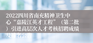 2022四川省南充精神卫生中心“嘉陵江英才工程”（第二批）引进高层次人才考核招聘成绩及排名公告