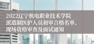 2022辽宁机电职业技术学院派遣制医护人员初审合格名单、现场资格审查及面试通知