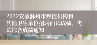 2022安徽滁州市疾控机构和其他卫生单位招聘面试成绩、考试综合成绩通知