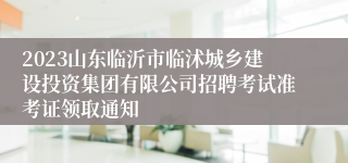 2023山东临沂市临沭城乡建设投资集团有限公司招聘考试准考证领取通知