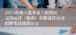 2023贵州六盘水市六枝特区交投运营（集团）有限责任公司招聘笔试成绩公示