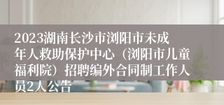 2023湖南长沙市浏阳市未成年人救助保护中心（浏阳市儿童福利院）招聘编外合同制工作人员2人公告