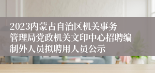 2023内蒙古自治区机关事务管理局党政机关文印中心招聘编制外人员拟聘用人员公示