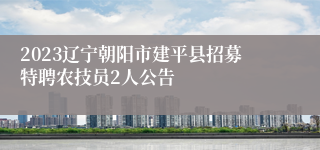 2023辽宁朝阳市建平县招募特聘农技员2人公告