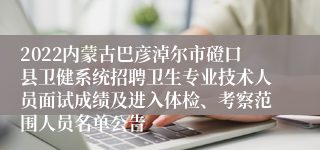 2022内蒙古巴彦淖尔市磴口县卫健系统招聘卫生专业技术人员面试成绩及进入体检、考察范围人员名单公告