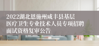 2022湖北恩施州咸丰县基层医疗卫生专业技术人员专项招聘面试资格复审公告