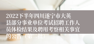 2022下半年四川遂宁市大英县部分事业单位考试招聘工作人员体检结果及聘用考察相关事宜的公告（第二批）