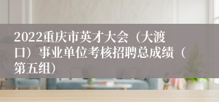 2022重庆市英才大会（大渡口）事业单位考核招聘总成绩（第五组）