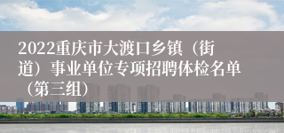 2022重庆市大渡口乡镇（街道）事业单位专项招聘体检名单（第三组）