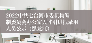 2022中共七台河市委机构编制委员会办公室人才引进拟录用人员公示（黑龙江）