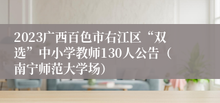 2023广西百色市右江区“双选”中小学教师130人公告（南宁师范大学场）