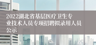 2022湖北省基层医疗卫生专业技术人员专项招聘拟录用人员公示