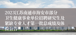 2023江苏南通市海安市部分卫生健康事业单位招聘研究生及紧缺专业人才第一批总成绩及体检公告