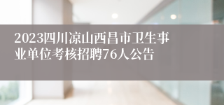 2023四川凉山西昌市卫生事业单位考核招聘76人公告