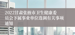 2022甘肃张掖市卫生健康委员会下属事业单位选调有关事项通知