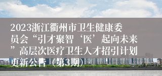 2023浙江衢州市卫生健康委员会“引才聚智‘医’起向未来”高层次医疗卫生人才招引计划更新公告（第3期）