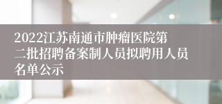 2022江苏南通市肿瘤医院第二批招聘备案制人员拟聘用人员名单公示