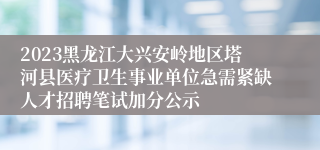 2023黑龙江大兴安岭地区塔河县医疗卫生事业单位急需紧缺人才招聘笔试加分公示